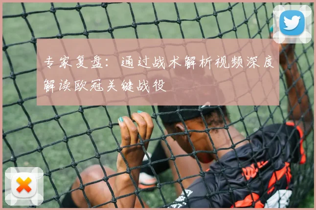 专家复盘：通过战术解析视频深度解读欧冠关键战役