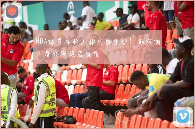 NBA球员年收入排行榜出炉！勒布朗·詹姆斯稳居榜首