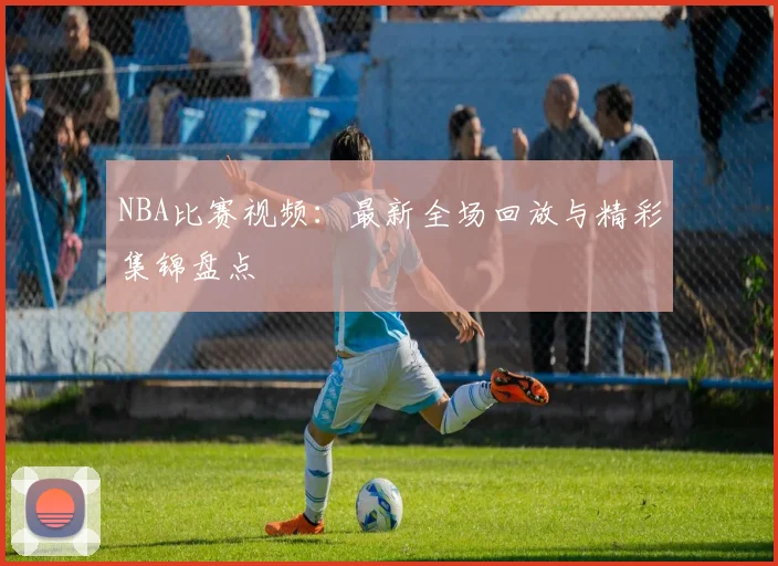 NBA比赛视频：最新全场回放与精彩集锦盘点