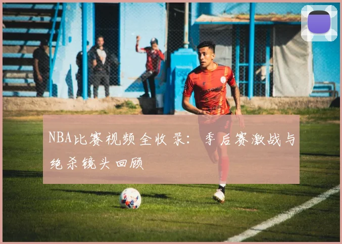 NBA比赛视频全收录：季后赛激战与绝杀镜头回顾
