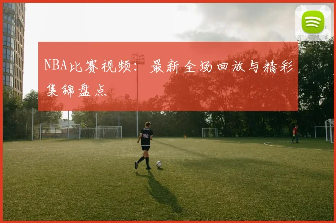 NBA比赛视频：最新全场回放与精彩集锦盘点