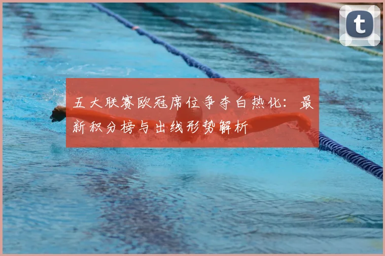 五大联赛欧冠席位争夺白热化：最新积分榜与出线形势解析