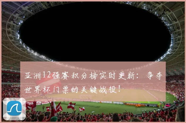 亚洲12强赛积分榜实时更新：争夺世界杯门票的关键战役！